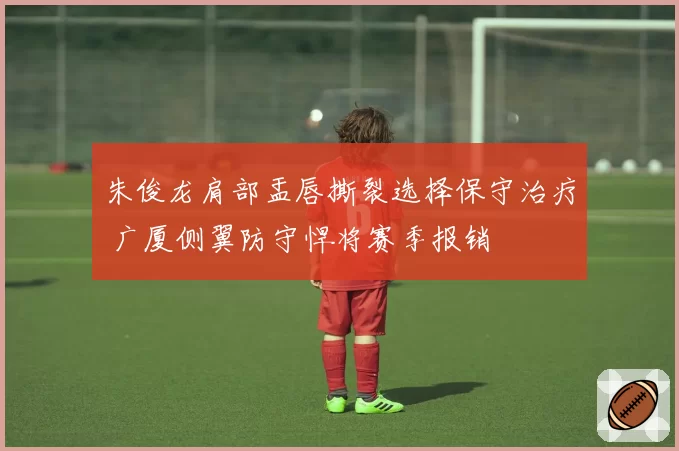 朱俊龙肩部盂唇撕裂选择保守治疗 广厦侧翼防守悍将赛季报销