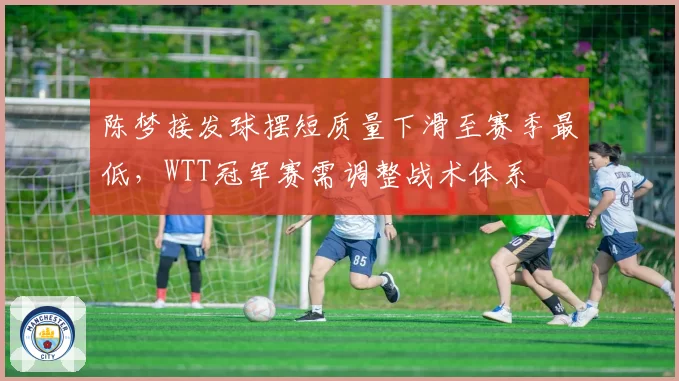 陈梦接发球摆短质量下滑至赛季最低,WTT冠军赛需调整战术体系