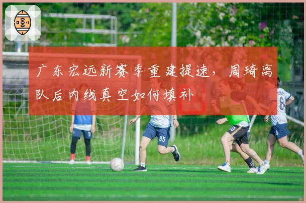 广东宏远新赛季重建提速，周琦离队后内线真空如何填补