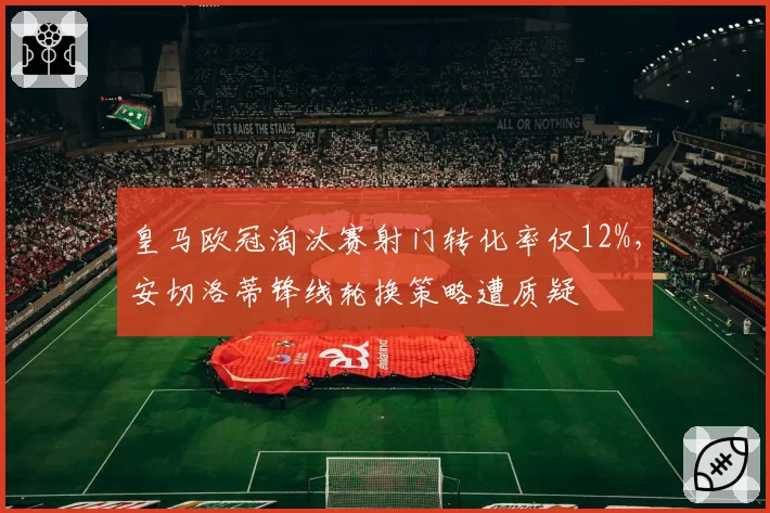 皇马欧冠淘汰赛射门转化率仅12%，安切洛蒂锋线轮换策略遭质疑