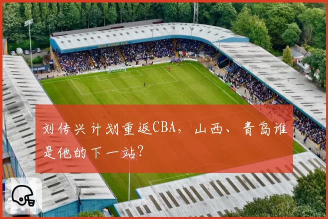 刘传兴计划重返CBA,山西、青岛谁是他的下一站?