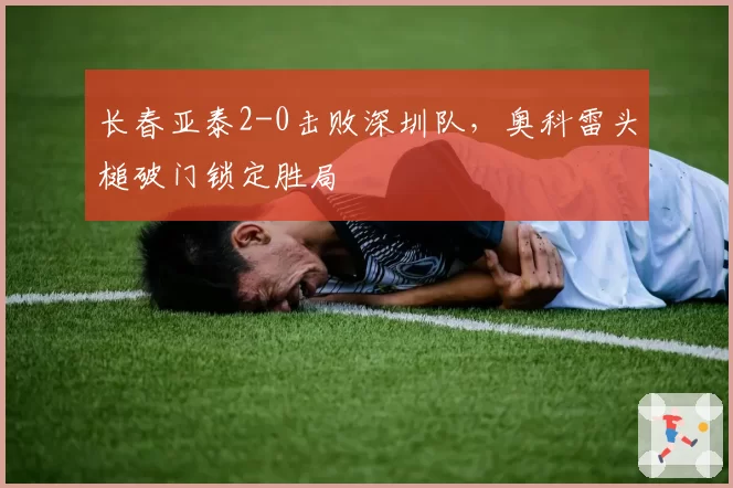 长春亚泰2-0击败深圳队，奥科雷头槌破门锁定胜局