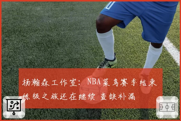 杨瀚森工作室：NBA菜鸟赛季结束 练级之旅还在继续 查缺补漏