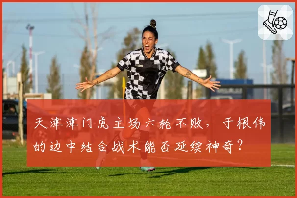天津津门虎主场六轮不败，于根伟的边中结合战术能否延续神奇？
