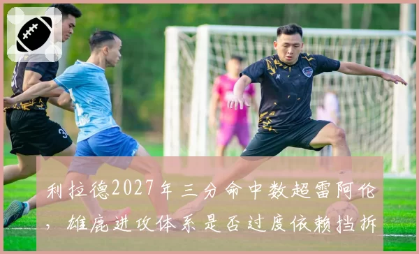 利拉德2027年三分命中数超雷阿伦，雄鹿进攻体系是否过度依赖挡拆