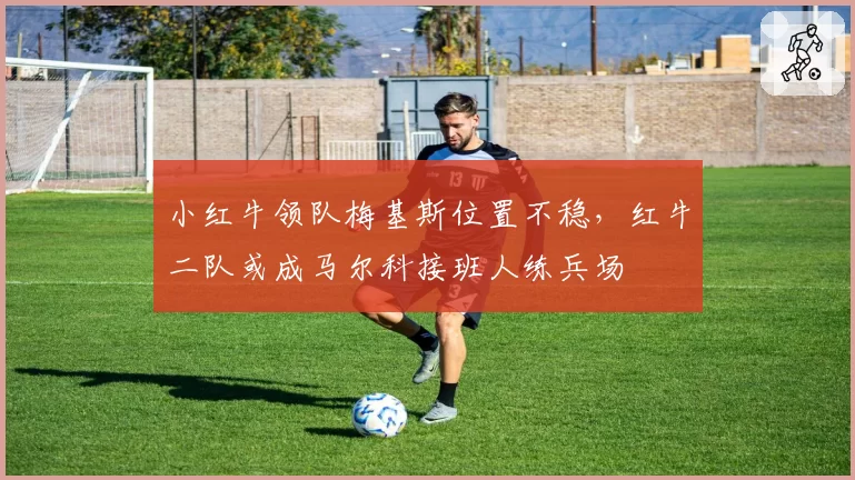 小红牛领队梅基斯位置不稳,红牛二队或成马尔科接班人练兵场
