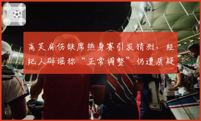 高芙肩伤缺席热身赛引发猜测，经纪人辟谣称“正常调整”仍遭质疑