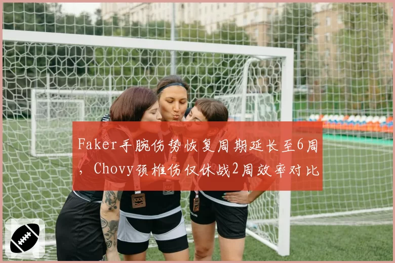 Faker手腕伤势恢复周期延长至6周，Chovy颈椎伤仅休战2周效率对比