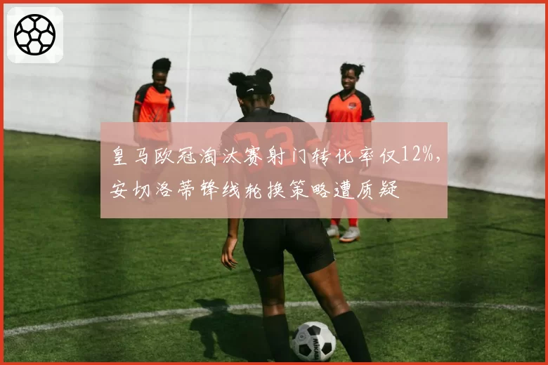 皇马欧冠淘汰赛射门转化率仅12%，安切洛蒂锋线轮换策略遭质疑