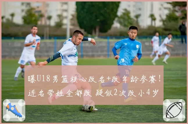 曝U18男篮核心改名+改年龄参赛！连名带姓全都改 疑似2次改小4岁